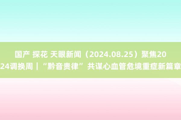 国产 探花 天眼新闻（2024.08.25）聚焦2024调换周｜“黔音贵律” 共谋心血管危境重症新篇章