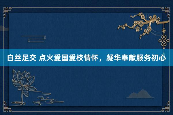 白丝足交 点火爱国爱校情怀，凝华奉献服务初心