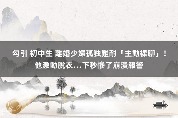 勾引 初中生 離婚少婦孤独難耐「主動裸聊」！他激動脫衣…下秒慘了崩潰報警