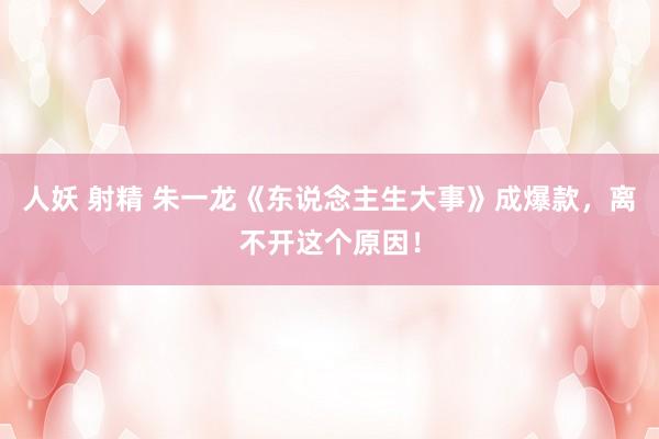 人妖 射精 朱一龙《东说念主生大事》成爆款，离不开这个原因！