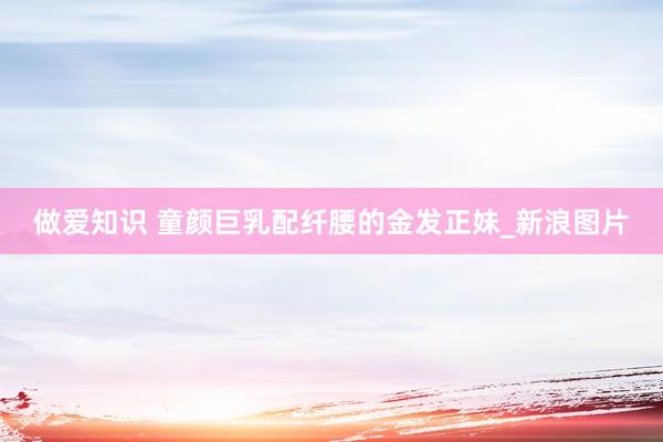 做爱知识 童颜巨乳配纤腰的金发正妹_新浪图片