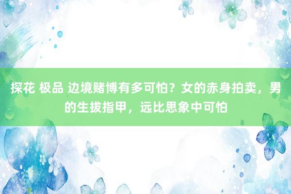 探花 极品 边境赌博有多可怕？女的赤身拍卖，男的生拔指甲，远比思象中可怕