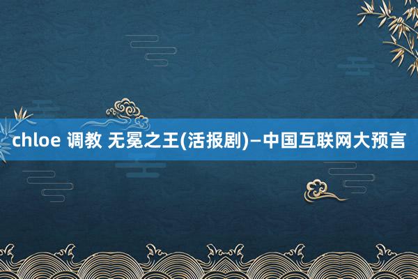 chloe 调教 无冕之王(活报剧)—中国互联网大预言