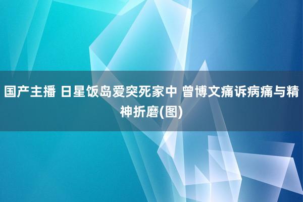 国产主播 日星饭岛爱突死家中 曾博文痛诉病痛与精神折磨(图)