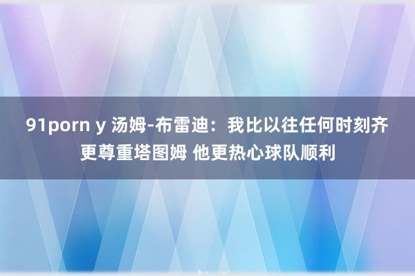 91porn y 汤姆-布雷迪：我比以往任何时刻齐更尊重塔图姆 他更热心球队顺利