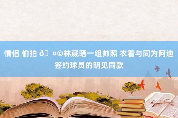 情侣 偷拍 🤩林葳晒一组帅照 衣着与同为阿迪签约球员的明见同款