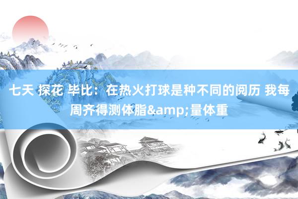 七天 探花 毕比：在热火打球是种不同的阅历 我每周齐得测体脂&量体重