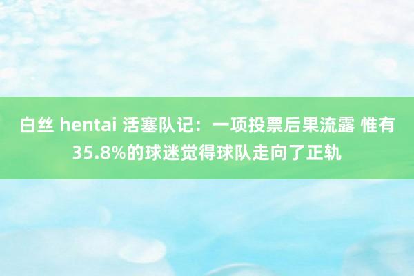 白丝 hentai 活塞队记：一项投票后果流露 惟有35.8%的球迷觉得球队走向了正轨