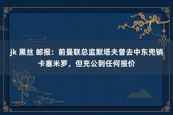 jk 黑丝 邮报：前曼联总监默塔夫曾去中东兜销卡塞米罗，但充公到任何报价