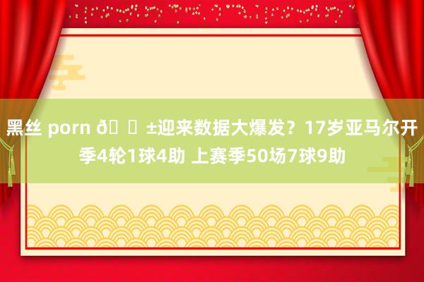黑丝 porn 😱迎来数据大爆发？17岁亚马尔开季4轮1球4助 上赛季50场7球9助