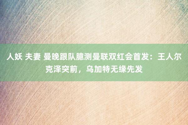 人妖 夫妻 曼晚跟队臆测曼联双红会首发：王人尔克泽突前，乌加特无缘先发
