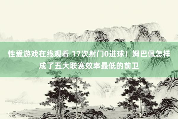 性爱游戏在线观看 17次射门0进球！姆巴佩怎样成了五大联赛效率最低的前卫