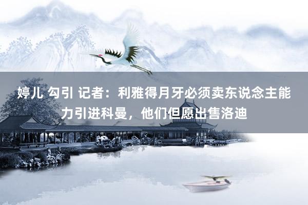 婷儿 勾引 记者：利雅得月牙必须卖东说念主能力引进科曼，他们但愿出售洛迪