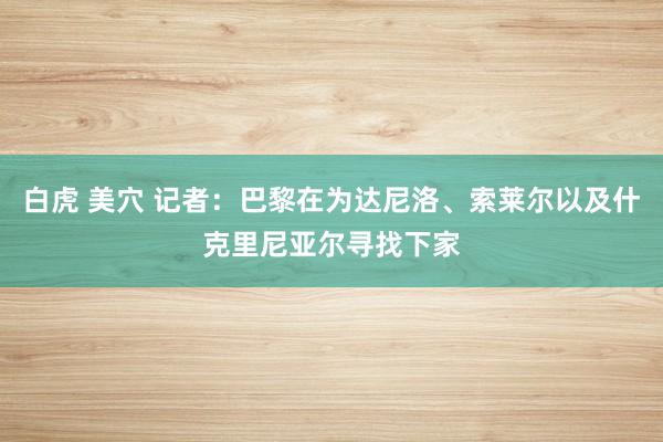 白虎 美穴 记者：巴黎在为达尼洛、索莱尔以及什克里尼亚尔寻找下家