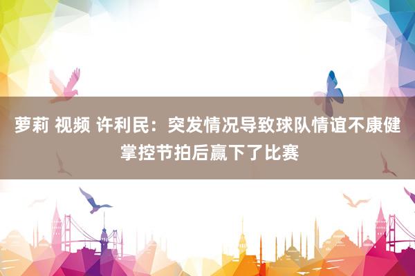 萝莉 视频 许利民：突发情况导致球队情谊不康健 掌控节拍后赢下了比赛