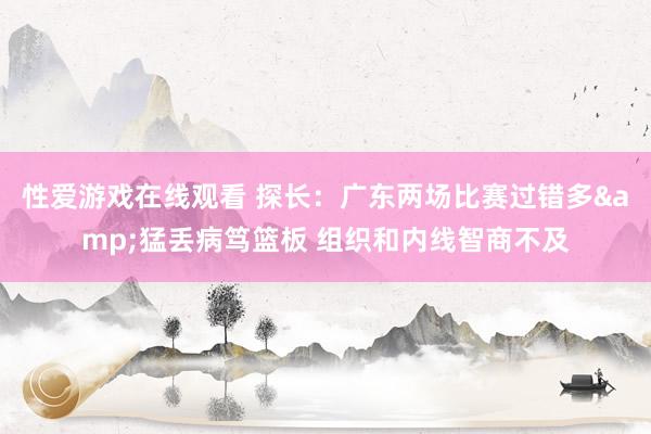 性爱游戏在线观看 探长：广东两场比赛过错多&猛丢病笃篮板 组织和内线智商不及