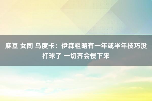 麻豆 女同 乌度卡：伊森粗略有一年或半年技巧没打球了 一切齐会慢下来