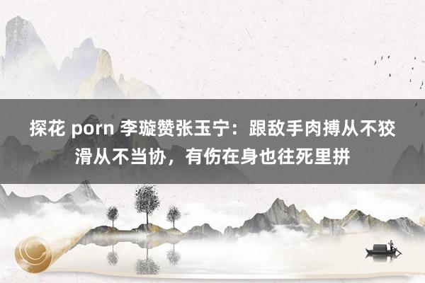 探花 porn 李璇赞张玉宁：跟敌手肉搏从不狡滑从不当协，有伤在身也往死里拼