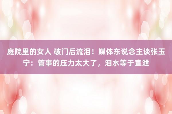 庭院里的女人 破门后流泪！媒体东说念主谈张玉宁：管事的压力太大了，泪水等于宣泄