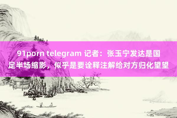 91porn telegram 记者：张玉宁发达是国足半场缩影，似乎是要诠释注解给对方归化望望