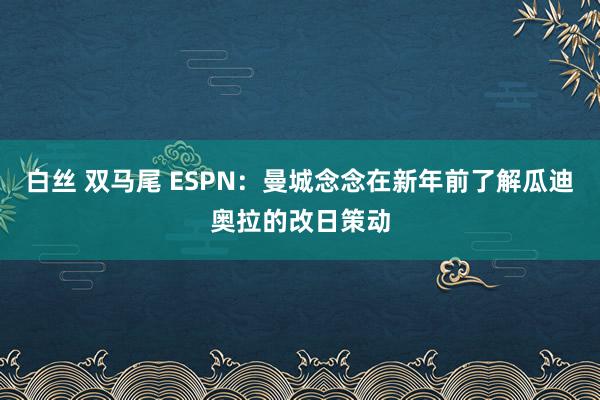 白丝 双马尾 ESPN：曼城念念在新年前了解瓜迪奥拉的改日策动