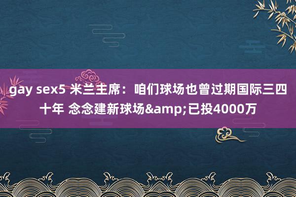 gay sex5 米兰主席：咱们球场也曾过期国际三四十年 念念建新球场&已投4000万