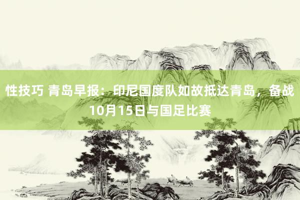 性技巧 青岛早报：印尼国度队如故抵达青岛，备战10月15日与国足比赛