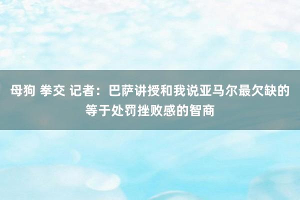母狗 拳交 记者：巴萨讲授和我说亚马尔最欠缺的等于处罚挫败感的智商