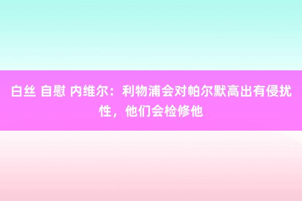 白丝 自慰 内维尔：利物浦会对帕尔默高出有侵扰性，他们会检修他