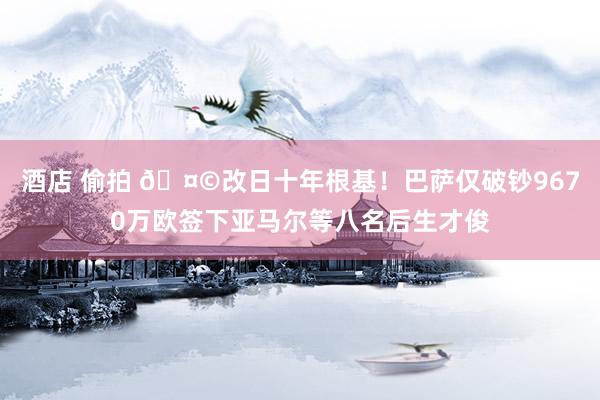 酒店 偷拍 🤩改日十年根基！巴萨仅破钞9670万欧签下亚马尔等八名后生才俊