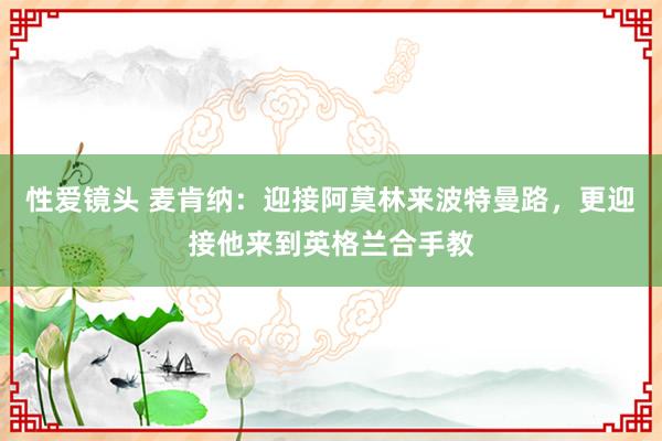 性爱镜头 麦肯纳：迎接阿莫林来波特曼路，更迎接他来到英格兰合手教