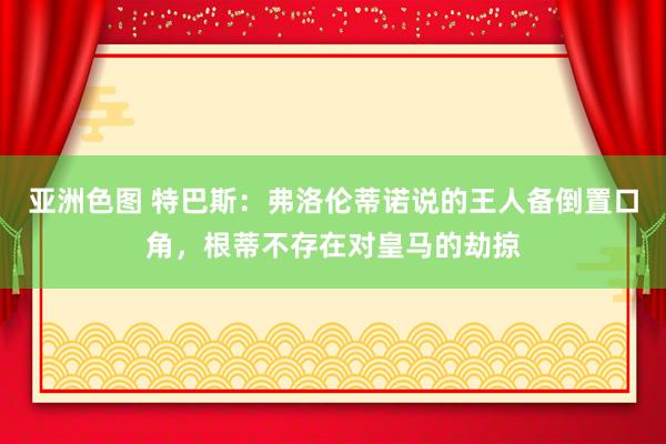 亚洲色图 特巴斯：弗洛伦蒂诺说的王人备倒置口角，根蒂不存在对皇马的劫掠