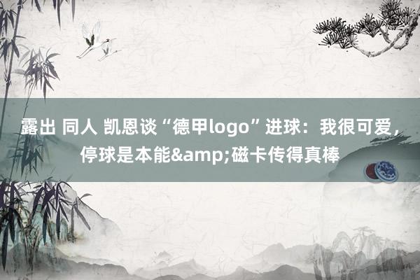 露出 同人 凯恩谈“德甲logo”进球：我很可爱，停球是本能&磁卡传得真棒