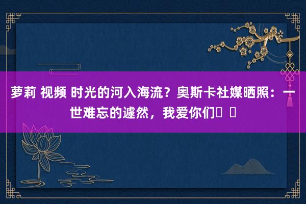 萝莉 视频 时光的河入海流？奥斯卡社媒晒照：一世难忘的遽然，我爱你们❤️