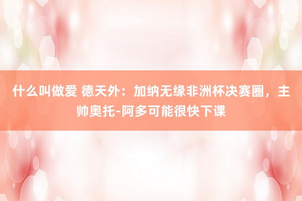 什么叫做爱 德天外：加纳无缘非洲杯决赛圈，主帅奥托-阿多可能很快下课
