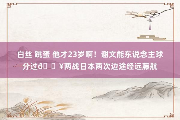 白丝 跳蛋 他才23岁啊！谢文能东说念主球分过💥两战日本两次边途经远藤航