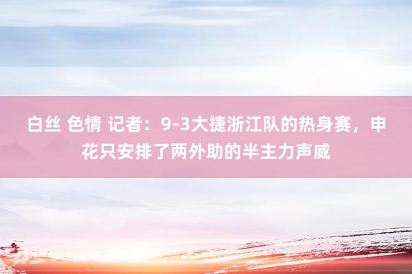 白丝 色情 记者：9-3大捷浙江队的热身赛，申花只安排了两外助的半主力声威