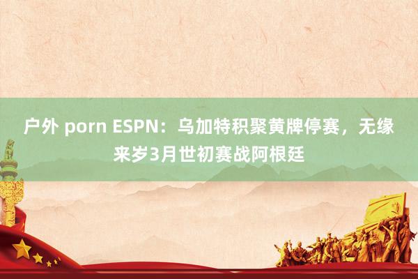 户外 porn ESPN：乌加特积聚黄牌停赛，无缘来岁3月世初赛战阿根廷