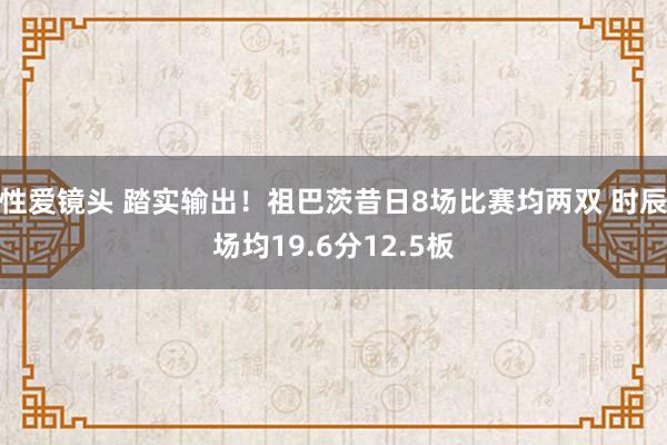 性爱镜头 踏实输出！祖巴茨昔日8场比赛均两双 时辰场均19.6分12.5板