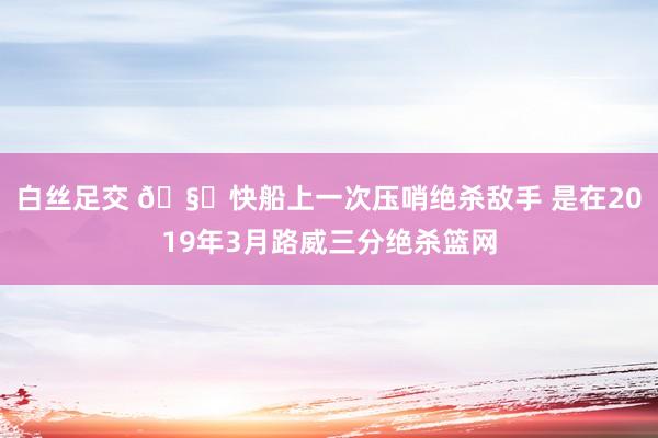 白丝足交 🧐快船上一次压哨绝杀敌手 是在2019年3月路威三分绝杀篮网