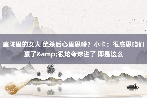 庭院里的女人 绝杀后心里思啥？小卡：很感恩咱们赢了&很炫夸球进了 即是这么