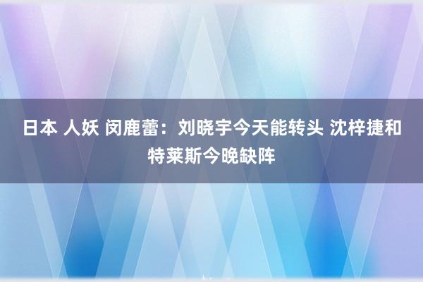 日本 人妖 闵鹿蕾：刘晓宇今天能转头 沈梓捷和特莱斯今晚缺阵