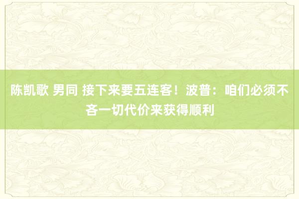 陈凯歌 男同 接下来要五连客！波普：咱们必须不吝一切代价来获得顺利