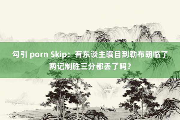 勾引 porn Skip：有东谈主瞩目到勒布朗临了两记制胜三分都丢了吗？