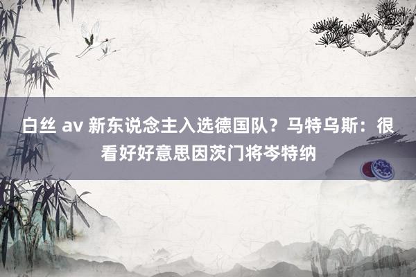 白丝 av 新东说念主入选德国队？马特乌斯：很看好好意思因茨门将岑特纳