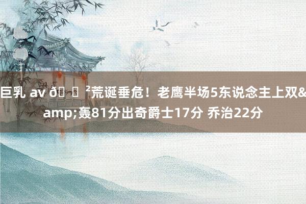 巨乳 av 😲荒诞垂危！老鹰半场5东说念主上双&轰81分出奇爵士17分 乔治22分