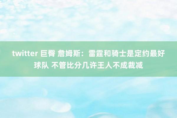 twitter 巨臀 詹姆斯：雷霆和骑士是定约最好球队 不管比分几许王人不成裁减