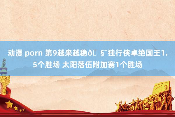 动漫 porn 第9越来越稳🧯独行侠卓绝国王1.5个胜场 太阳落伍附加赛1个胜场