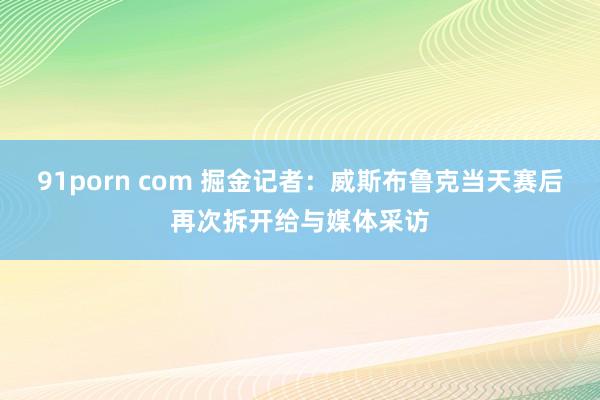 91porn com 掘金记者：威斯布鲁克当天赛后再次拆开给与媒体采访