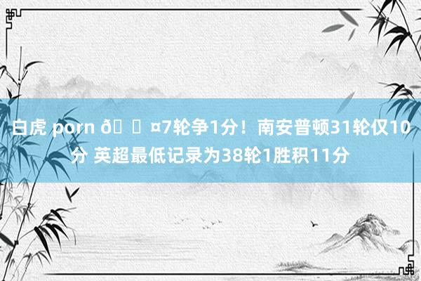 白虎 porn 😤7轮争1分！南安普顿31轮仅10分 英超最低记录为38轮1胜积11分